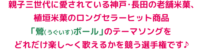 親子三世代に愛されている神戸・長田の老舗米菓、植垣米菓のロングセラーヒット商品「鶯（うぐいす）ボール」のテーマソングをどれだけ楽し〜く歌えるかを競う選手権です♪