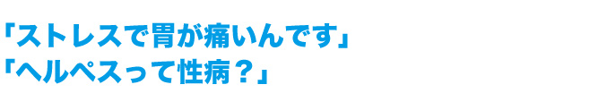 「ストレスで胃が痛いんです」 「ヘルペスって性病？」
