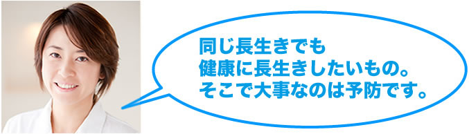 同じ長生きでも
健康に長生きしたいもの。
そこで大事なのは予防です。火曜日担当：石橋杏里先生